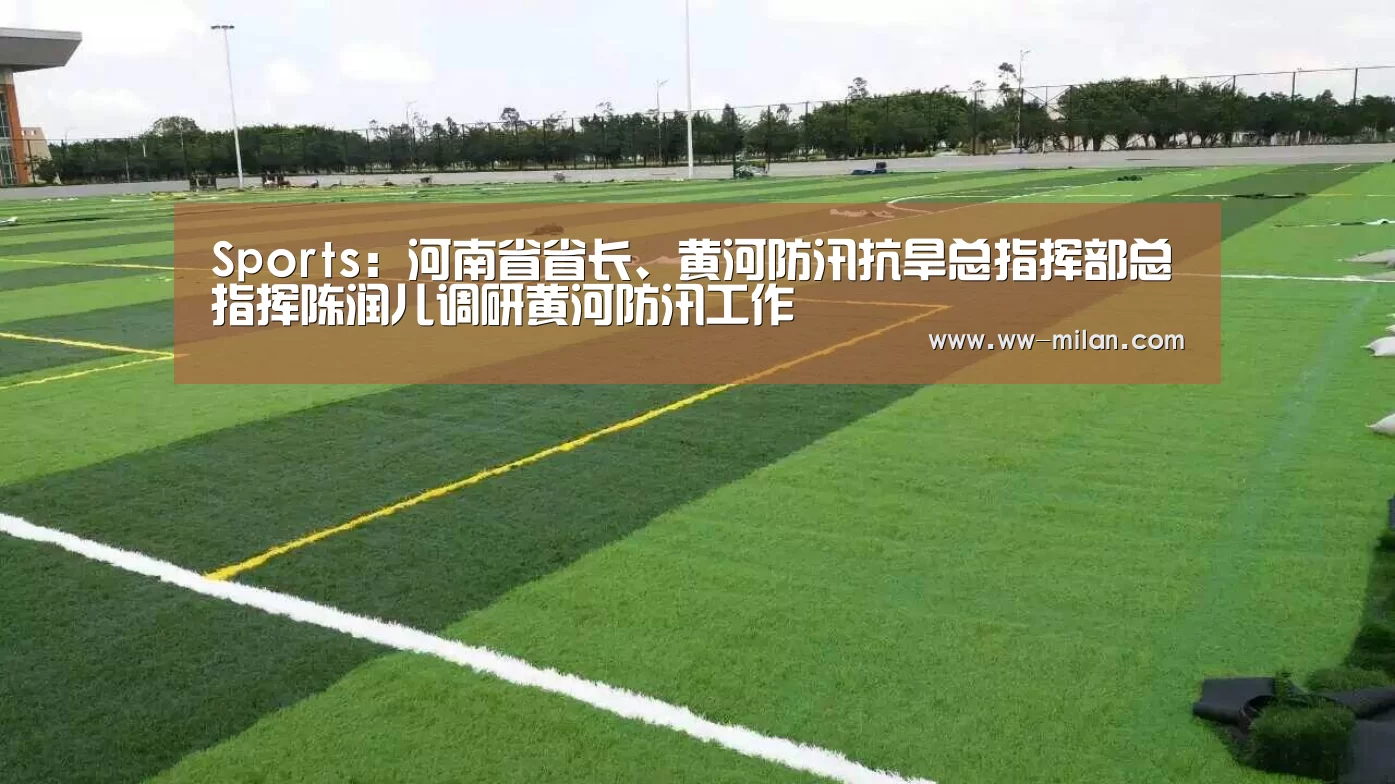 Sports:河南省省长、黄河防汛抗旱总指挥部总指挥陈润儿调研黄河防汛工作(图1) 米兰体育