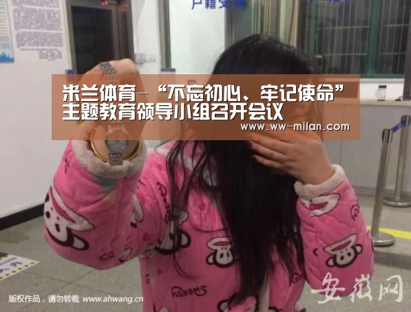 米兰体育-“不忘初心、牢记使命”主题教育领导小组召开会议(图2) 米兰体育